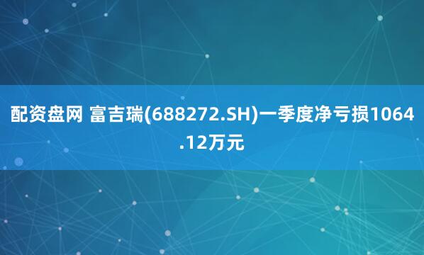 配资盘网 富吉瑞(688272.SH)一季度净亏损1064.12万元
