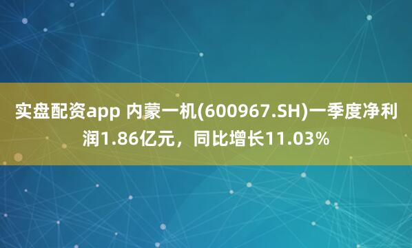 实盘配资app 内蒙一机(600967.SH)一季度净利润1.86亿元，同比增长11.03%