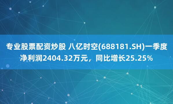 专业股票配资炒股 八亿时空(688181.SH)一季度净利润2404.32万元，同比增长25.25%