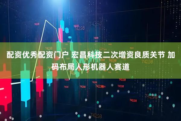 配资优秀配资门户 宏昌科技二次增资良质关节 加码布局人形机器人赛道