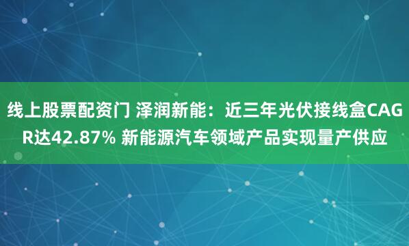 线上股票配资门 泽润新能：近三年光伏接线盒CAGR达42.87% 新能源汽车领域产品实现量产供应