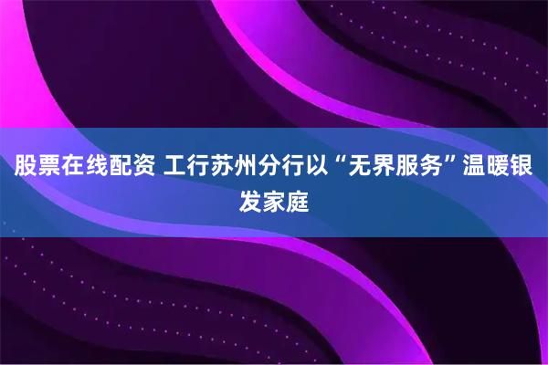 股票在线配资 工行苏州分行以“无界服务”温暖银发家庭