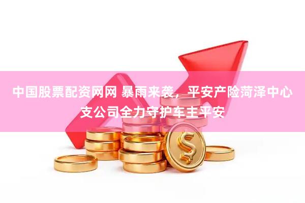 中国股票配资网网 暴雨来袭，平安产险菏泽中心支公司全力守护车主平安