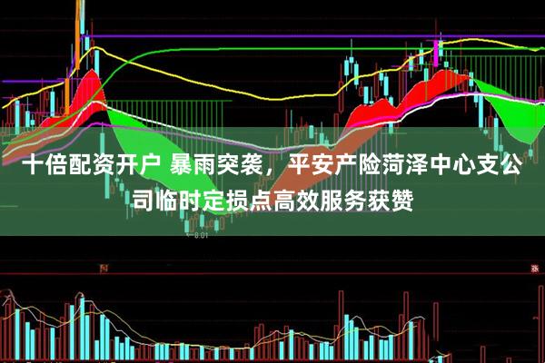 十倍配资开户 暴雨突袭，平安产险菏泽中心支公司临时定损点高效服务获赞