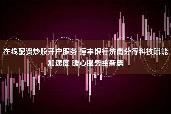在线配资炒股开户服务 恒丰银行济南分行科技赋能加速度 暖心服务绘新篇