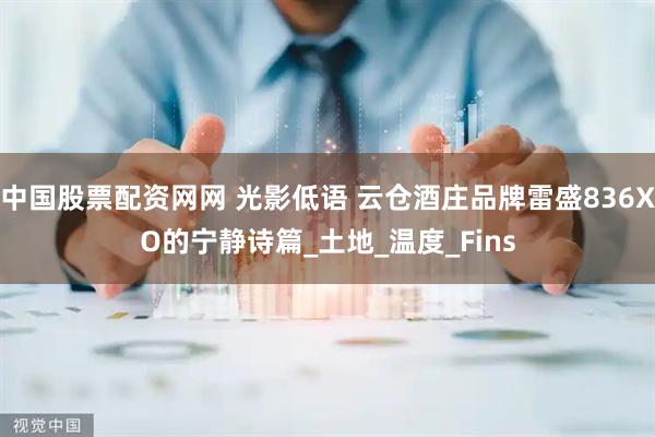 中国股票配资网网 光影低语 云仓酒庄品牌雷盛836XO的宁静诗篇_土地_温度_Fins