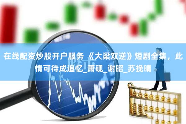 在线配资炒股开户服务 《大梁双逆》短剧全集，此情可待成追忆_萧砚_谢昭_苏挽晴