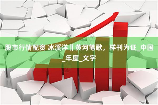 股市行情配资 冰溪洋‖黄河笔歌，样刊为证_中国_年度_文字