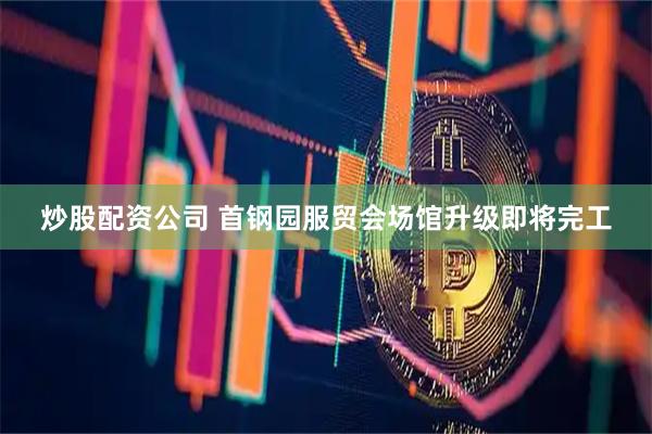 炒股配资公司 首钢园服贸会场馆升级即将完工