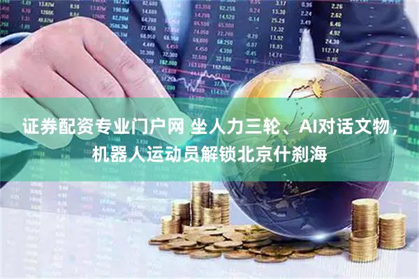 证券配资专业门户网 坐人力三轮、AI对话文物，机器人运动员解锁北京什刹海