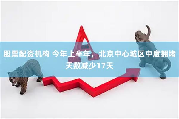 股票配资机构 今年上半年，北京中心城区中度拥堵天数减少17天