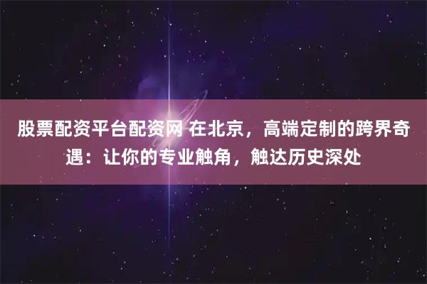 股票配资平台配资网 在北京，高端定制的跨界奇遇：让你的专业触角，触达历史深处