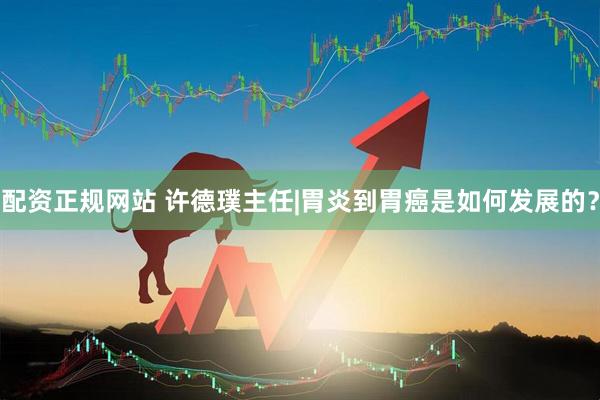 配资正规网站 许德璞主任|胃炎到胃癌是如何发展的？