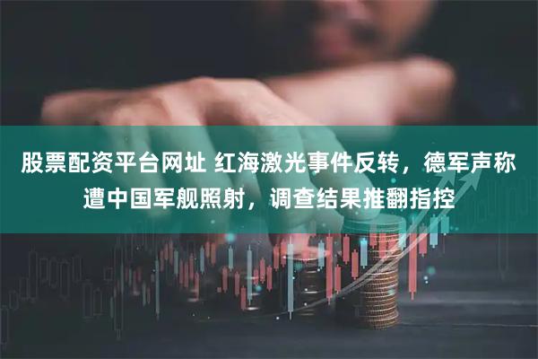 股票配资平台网址 红海激光事件反转，德军声称遭中国军舰照射，调查结果推翻指控