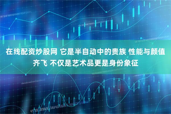 在线配资炒股网 它是半自动中的贵族 性能与颜值齐飞 不仅是艺术品更是身份象征