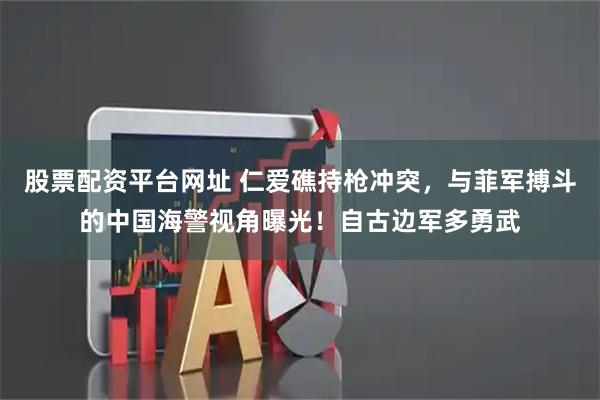 股票配资平台网址 仁爱礁持枪冲突，与菲军搏斗的中国海警视角曝光！自古边军多勇武