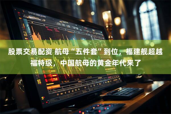 股票交易配资 航母“五件套”到位,福建舰超越福特级,中国航母的黄金年代来了
