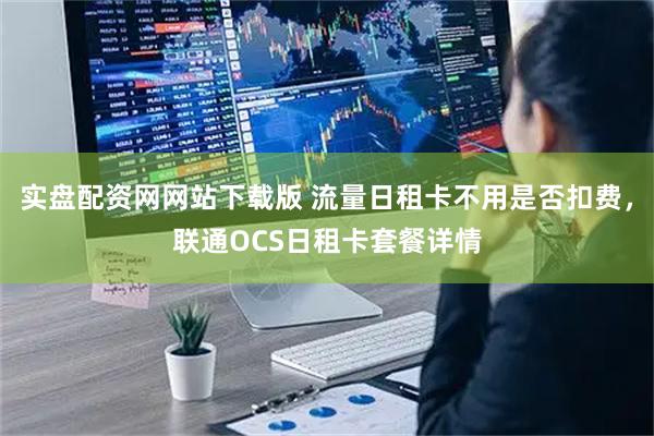实盘配资网网站下载版 流量日租卡不用是否扣费，联通OCS日租卡套餐详情