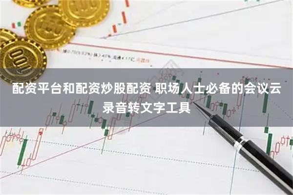配资平台和配资炒股配资 职场人士必备的会议云录音转文字工具