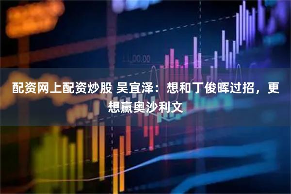 配资网上配资炒股 吴宜泽：想和丁俊晖过招，更想赢奥沙利文