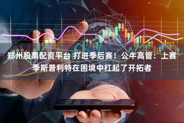 郑州股票配资平台 打进季后赛！公牛高管：上赛季斯普利特在困境中扛起了开拓者