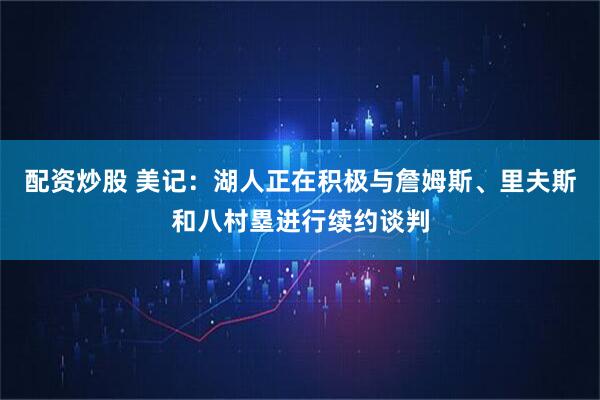 配资炒股 美记：湖人正在积极与詹姆斯、里夫斯和八村塁进行续约谈判