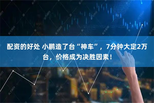 配资的好处 小鹏造了台“神车”，7分钟大定2万台，价格成为决胜因素！