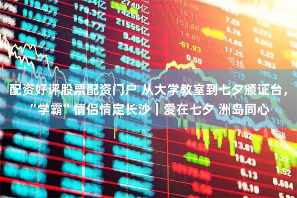 配资好评股票配资门户 从大学教室到七夕颁证台，“学霸”情侣情定长沙｜爱在七夕 洲岛同心