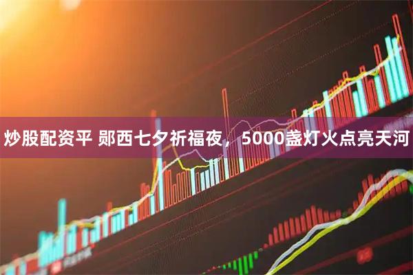 炒股配资平 郧西七夕祈福夜，5000盏灯火点亮天河