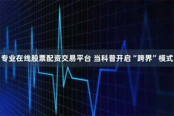 专业在线股票配资交易平台 当科普开启“跨界”模式